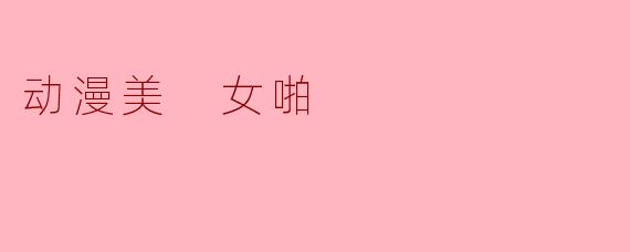动漫美 女啪